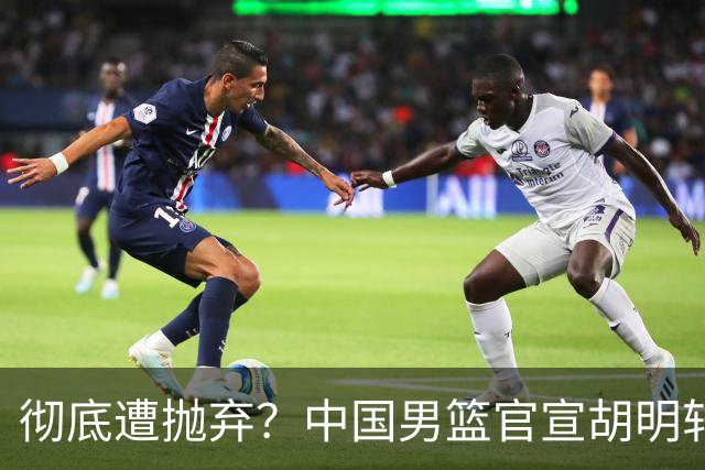 彻底遭抛弃？中国男篮官宣胡明轩离队，连续2场热身赛均遭冷藏